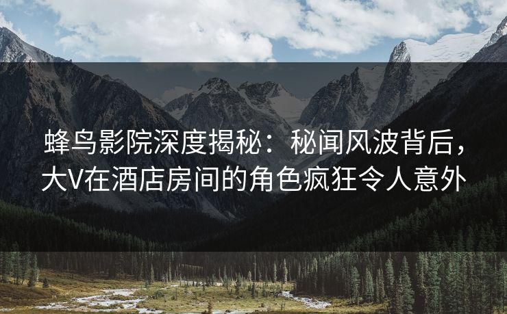 蜂鸟影院深度揭秘:秘闻风波背后,大V在酒店房间的角色疯狂令人意外 蜂鸟影院深度揭秘:秘闻风波背后,大V在酒店房间的角色疯狂令人意外