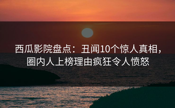 西瓜影院盘点：丑闻10个惊人真相，圈内人上榜理由疯狂令人愤怒