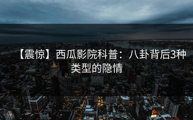 【震惊】西瓜影院科普:八卦背后3种类型的隐情 【震惊】西瓜影院科普:八卦背后3种类型的隐情