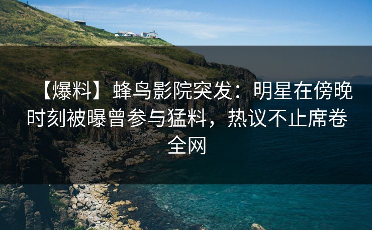 【爆料】蜂鸟影院突发：明星在傍晚时刻被曝曾参与猛料，热议不止席卷全网