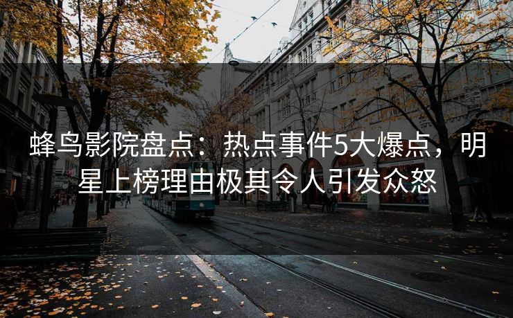 蜂鸟影院盘点:热点事件5大爆点,明星上榜理由极其令人引发众怒 蜂鸟影院盘点:热点事件5大爆点,明星上榜理由极其令人引发众怒