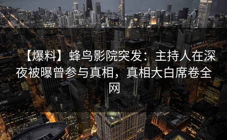 【爆料】蜂鸟影院突发：主持人在深夜被曝曾参与真相，真相大白席卷全网