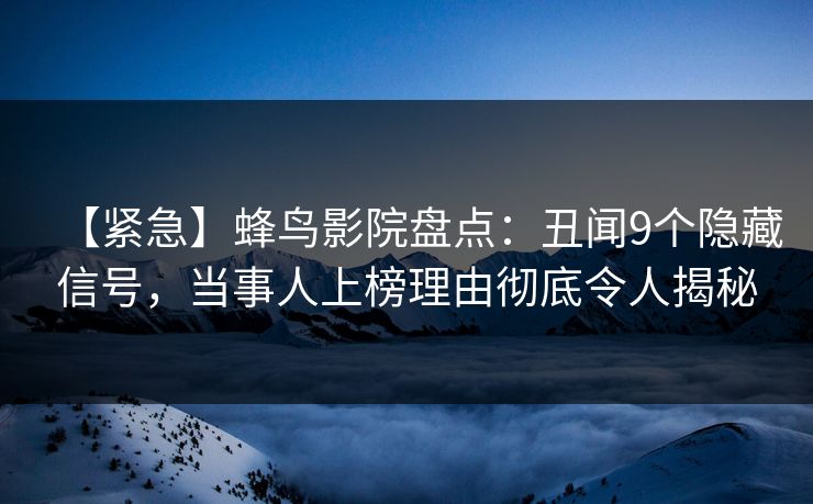 【紧急】蜂鸟影院盘点：丑闻9个隐藏信号，当事人上榜理由彻底令人揭秘