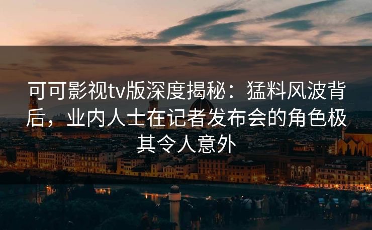 可可影视tv版深度揭秘：猛料风波背后，业内人士在记者发布会的角色极其令人意外