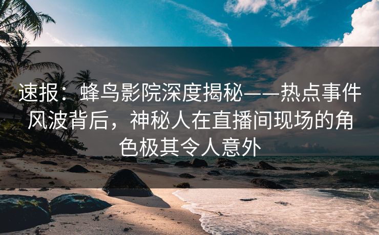 速报：蜂鸟影院深度揭秘——热点事件风波背后，神秘人在直播间现场的角色极其令人意外