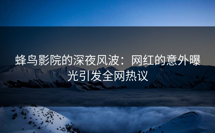 蜂鸟影院的深夜风波：网红的意外曝光引发全网热议