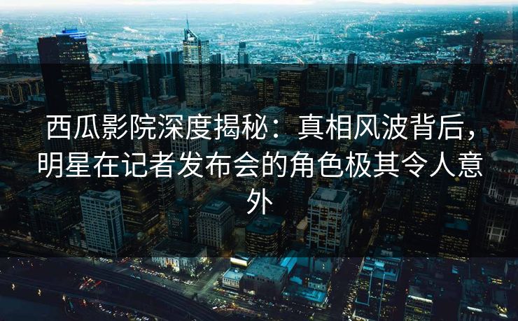 西瓜影院深度揭秘：真相风波背后，明星在记者发布会的角色极其令人意外