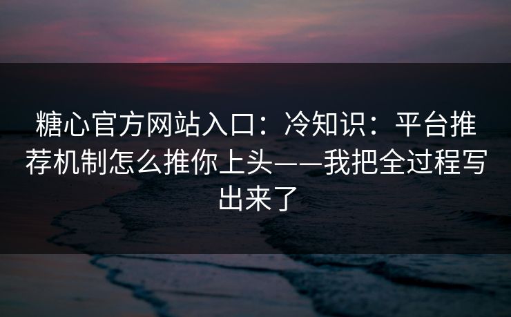 糖心官方网站入口：冷知识：平台推荐机制怎么推你上头——我把全过程写出来了