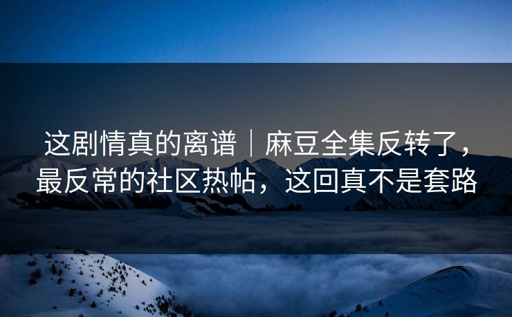 这剧情真的离谱｜麻豆全集反转了，最反常的社区热帖，这回真不是套路