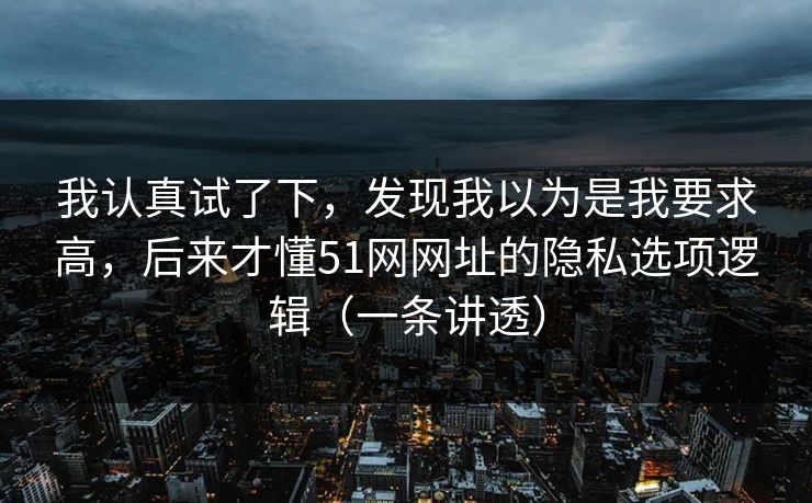我认真试了下,发现我以为是我要求高,后来才懂51网网址的隐私选项逻辑(一条讲透) 我认真试了下,发现我以为是我要求高,后来才懂51网网址的隐私选项逻辑(一条讲透)