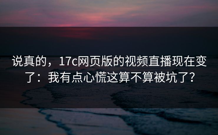 说真的，17c网页版的视频直播现在变了：我有点心慌这算不算被坑了？