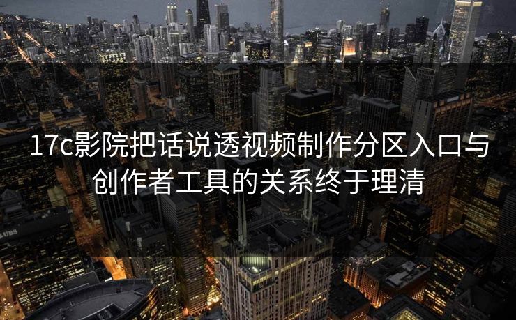 17c影院把话说透视频制作分区入口与创作者工具的关系终于理清