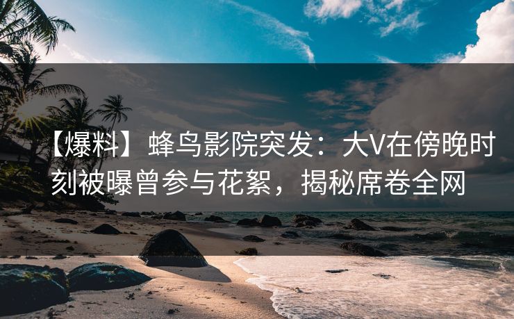 【爆料】蜂鸟影院突发：大V在傍晚时刻被曝曾参与花絮，揭秘席卷全网