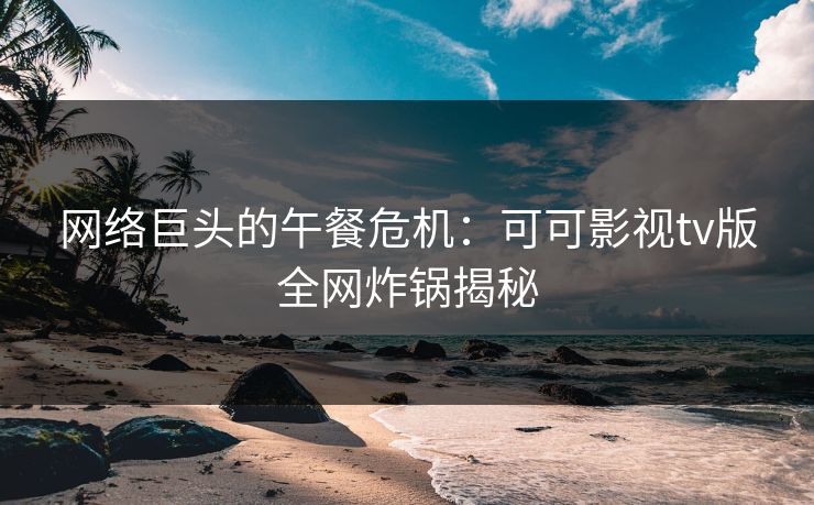 网络巨头的午餐危机:可可影视tv版全网炸锅揭秘 网络巨头的午餐危机:可可影视tv版全网炸锅揭秘