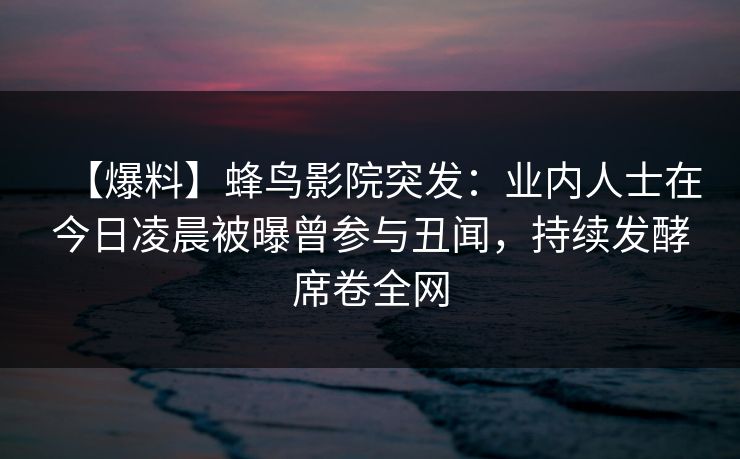 【爆料】蜂鸟影院突发:业内人士在今日凌晨被曝曾参与丑闻,持续发酵席卷全网 【爆料】蜂鸟影院突发:业内人士在今日凌晨被曝曾参与丑闻,持续发酵席卷全网
