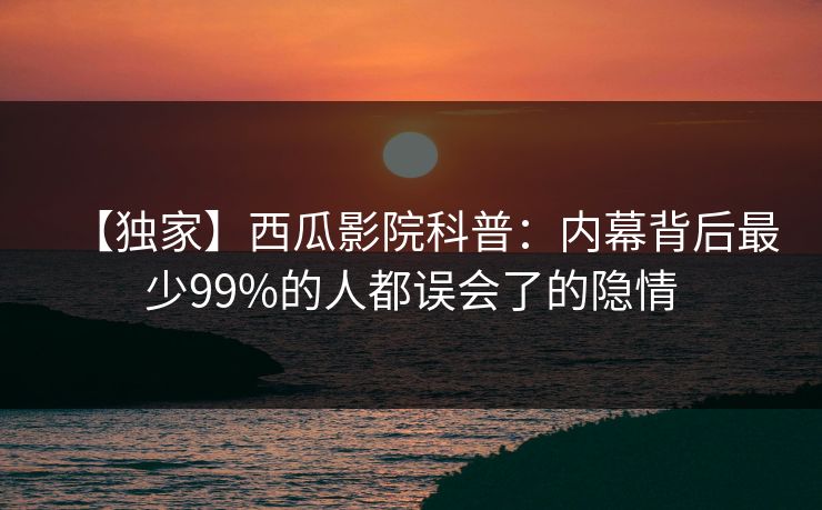 【独家】西瓜影院科普:内幕背后最少99%的人都误会了的隐情 【独家】西瓜影院科普:内幕背后最少99%的人都误会了的隐情