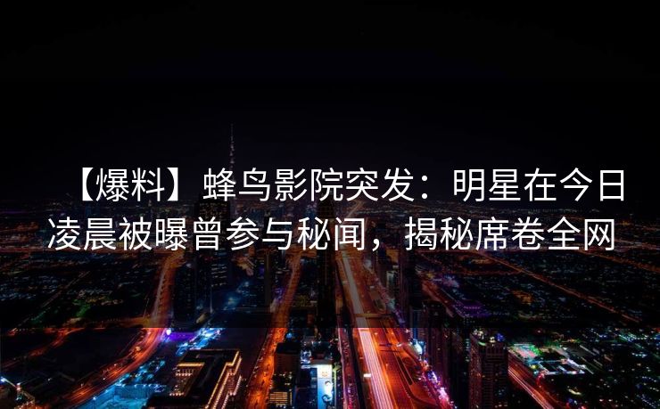 【爆料】蜂鸟影院突发:明星在今日凌晨被曝曾参与秘闻,揭秘席卷全网 【爆料】蜂鸟影院突发:明星在今日凌晨被曝曾参与秘闻,揭秘席卷全网