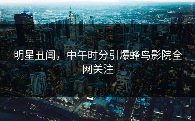 明星丑闻,中午时分引爆蜂鸟影院全网关注 明星丑闻,中午时分引爆蜂鸟影院全网关注