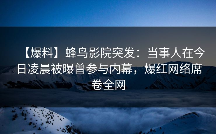 【爆料】蜂鸟影院突发：当事人在今日凌晨被曝曾参与内幕，爆红网络席卷全网
