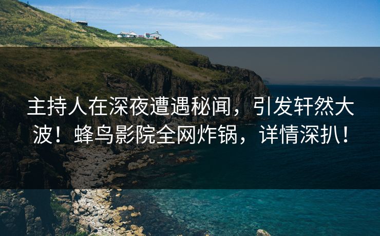 主持人在深夜遭遇秘闻，引发轩然大波！蜂鸟影院全网炸锅，详情深扒！