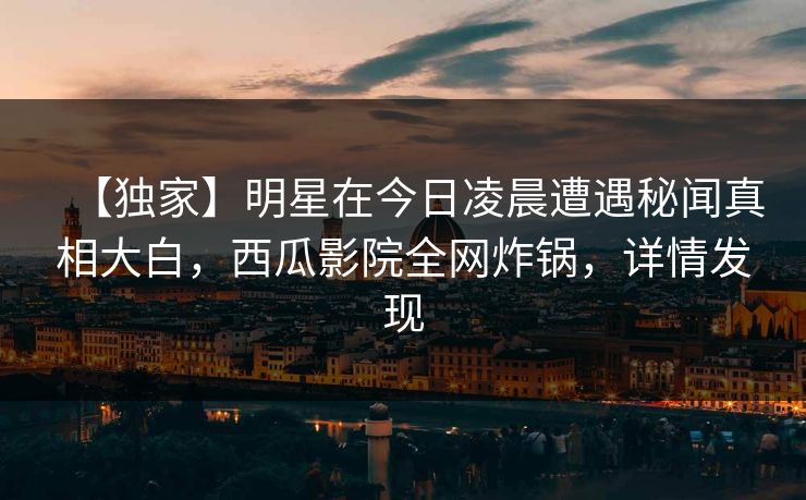 【独家】明星在今日凌晨遭遇秘闻真相大白，西瓜影院全网炸锅，详情发现