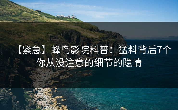【紧急】蜂鸟影院科普：猛料背后7个你从没注意的细节的隐情