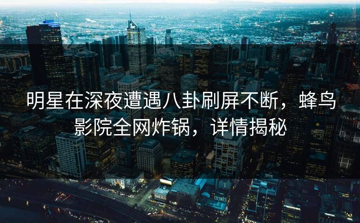 明星在深夜遭遇八卦刷屏不断,蜂鸟影院全网炸锅,详情揭秘 明星在深夜遭遇八卦刷屏不断,蜂鸟影院全网炸锅,详情揭秘