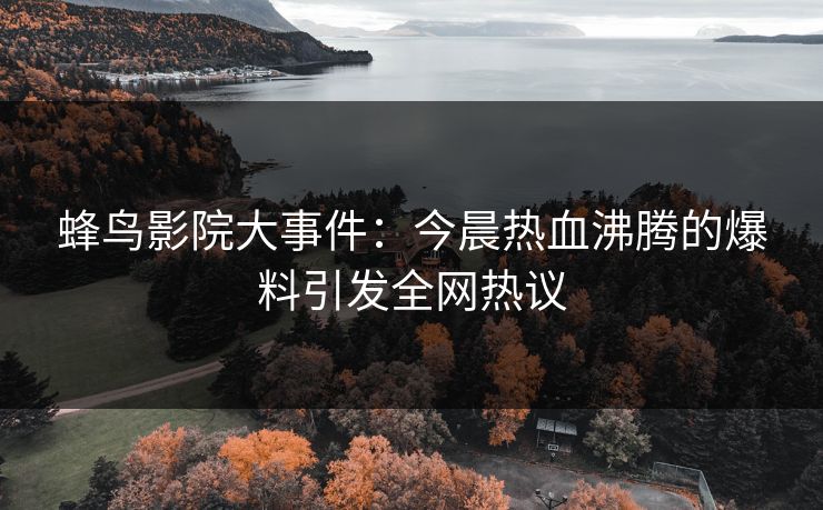 蜂鸟影院大事件：今晨热血沸腾的爆料引发全网热议