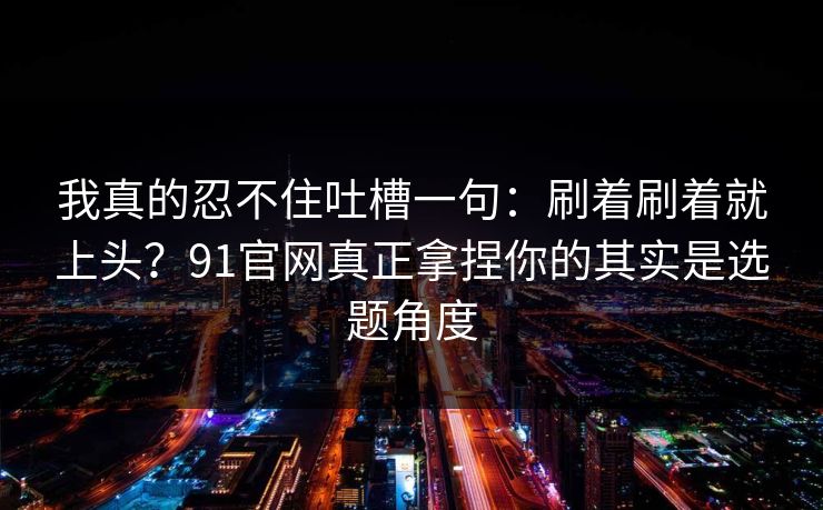 我真的忍不住吐槽一句：刷着刷着就上头？91官网真正拿捏你的其实是选题角度