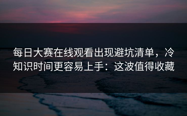 每日大赛在线观看出现避坑清单,冷知识时间更容易上手:这波值得收藏 每日大赛在线观看出现避坑清单,冷知识时间更容易上手:这波值得收藏