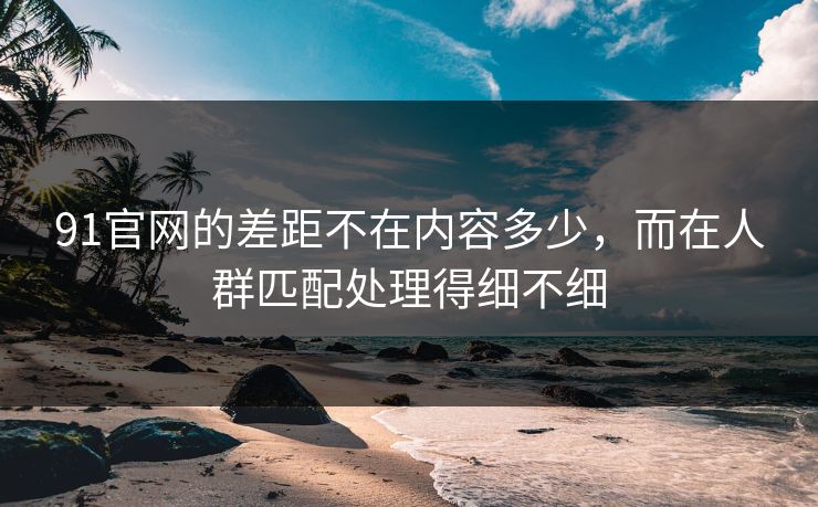 91官网的差距不在内容多少，而在人群匹配处理得细不细